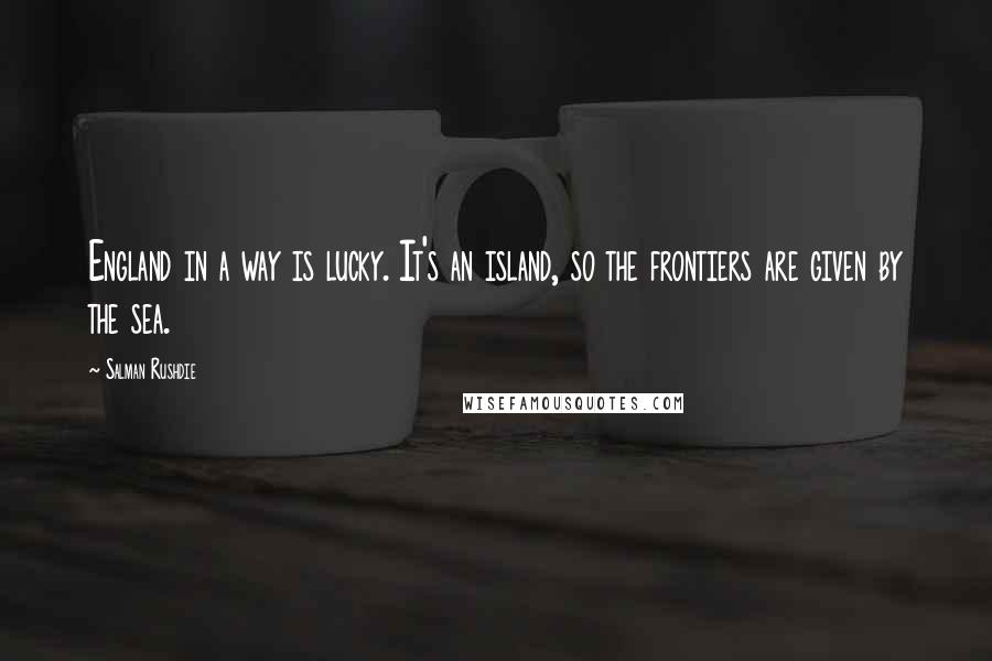 Salman Rushdie Quotes: England in a way is lucky. It's an island, so the frontiers are given by the sea.