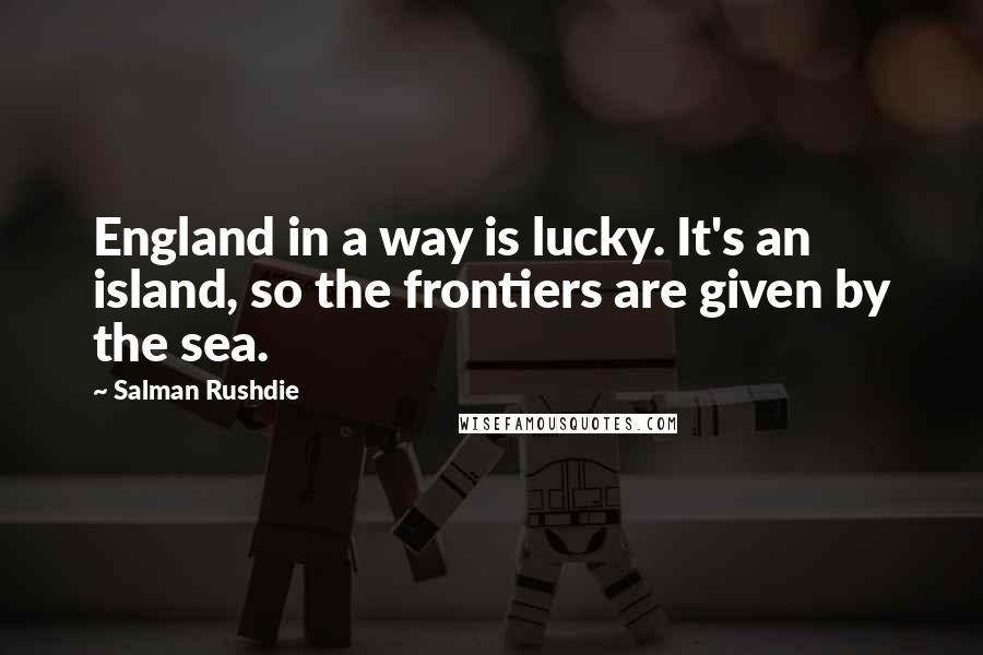 Salman Rushdie Quotes: England in a way is lucky. It's an island, so the frontiers are given by the sea.