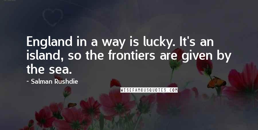 Salman Rushdie Quotes: England in a way is lucky. It's an island, so the frontiers are given by the sea.