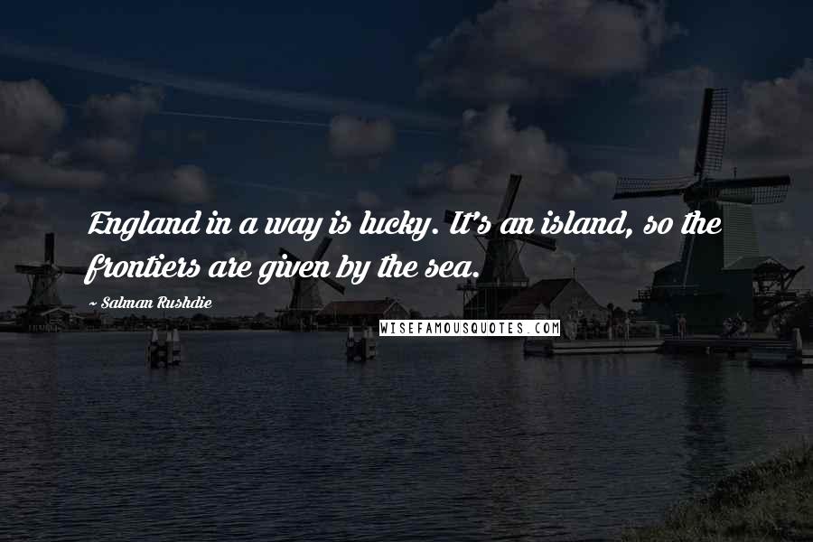 Salman Rushdie Quotes: England in a way is lucky. It's an island, so the frontiers are given by the sea.