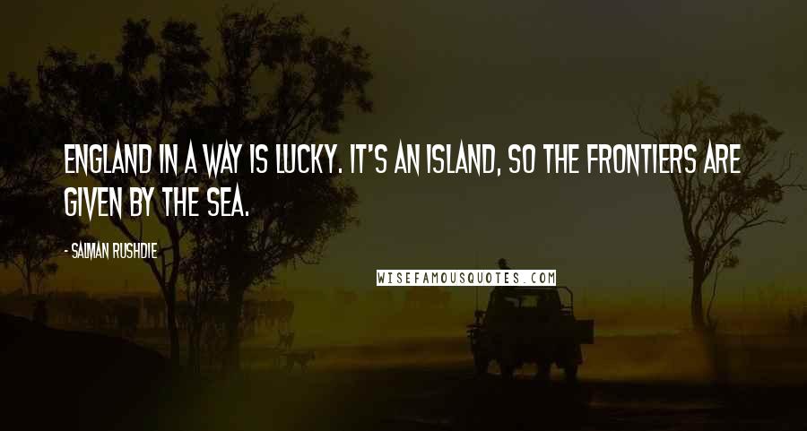 Salman Rushdie Quotes: England in a way is lucky. It's an island, so the frontiers are given by the sea.