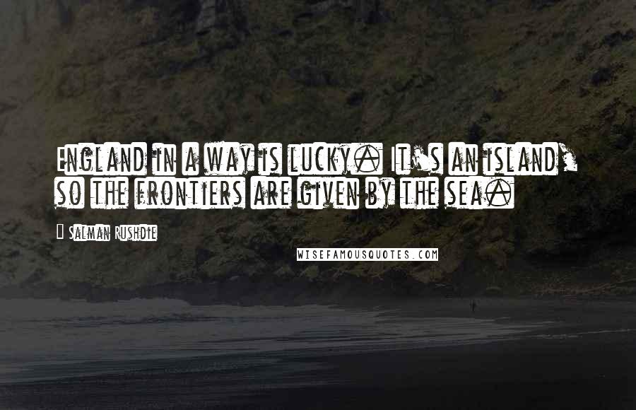 Salman Rushdie Quotes: England in a way is lucky. It's an island, so the frontiers are given by the sea.