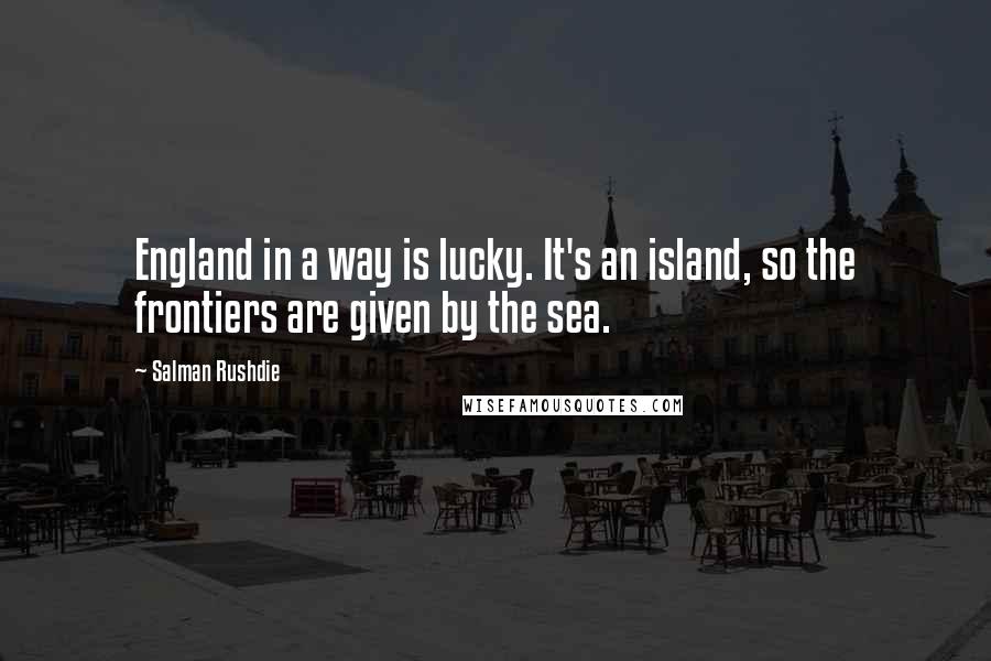 Salman Rushdie Quotes: England in a way is lucky. It's an island, so the frontiers are given by the sea.