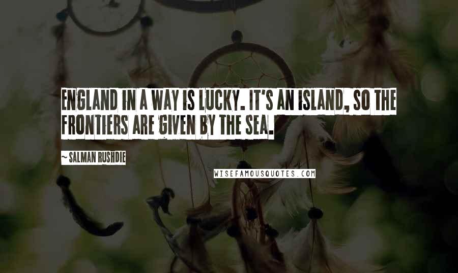 Salman Rushdie Quotes: England in a way is lucky. It's an island, so the frontiers are given by the sea.