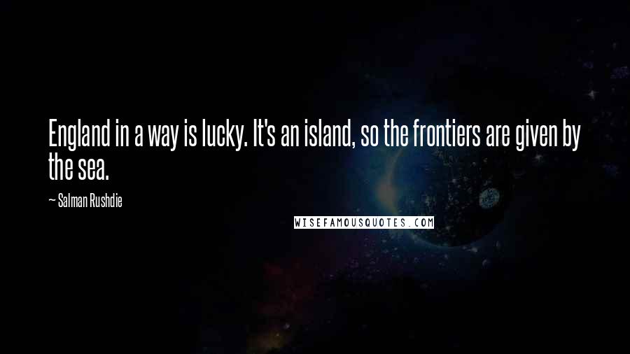 Salman Rushdie Quotes: England in a way is lucky. It's an island, so the frontiers are given by the sea.