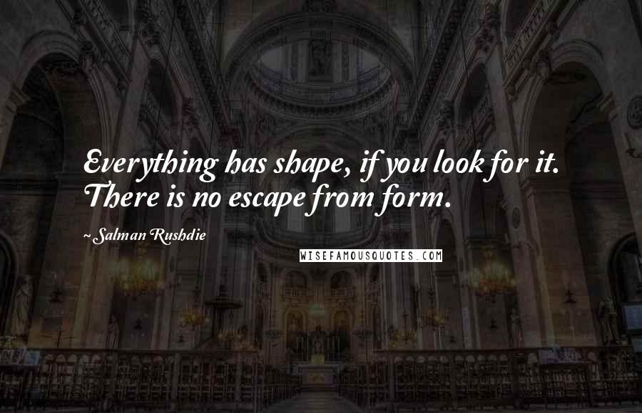 Salman Rushdie Quotes: Everything has shape, if you look for it. There is no escape from form.