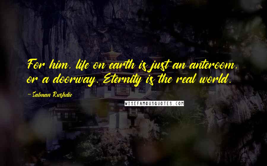 Salman Rushdie Quotes: For him, life on earth is just an anteroom, or a doorway. Eternity is the real world.