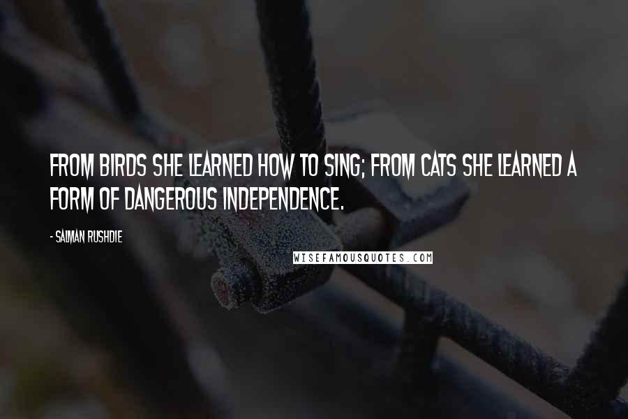 Salman Rushdie Quotes: From birds she learned how to sing; from cats she learned a form of dangerous independence.