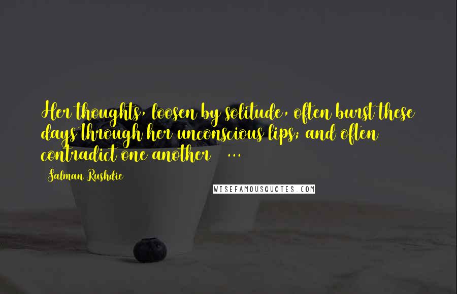 Salman Rushdie Quotes: Her thoughts, loosen by solitude, often burst these days through her unconscious lips; and often contradict one another ( ... )