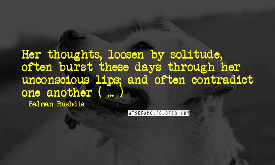 Salman Rushdie Quotes: Her thoughts, loosen by solitude, often burst these days through her unconscious lips; and often contradict one another ( ... )