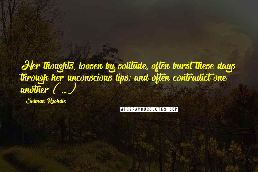 Salman Rushdie Quotes: Her thoughts, loosen by solitude, often burst these days through her unconscious lips; and often contradict one another ( ... )
