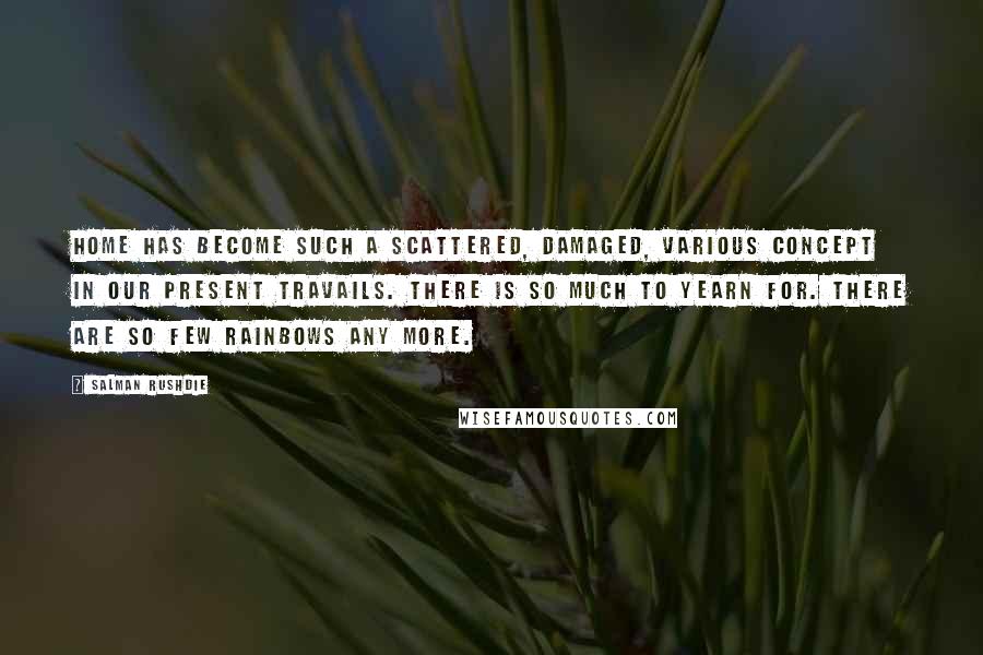 Salman Rushdie Quotes: Home has become such a scattered, damaged, various concept in our present travails. There is so much to yearn for. There are so few rainbows any more.