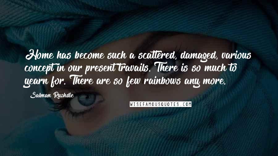 Salman Rushdie Quotes: Home has become such a scattered, damaged, various concept in our present travails. There is so much to yearn for. There are so few rainbows any more.