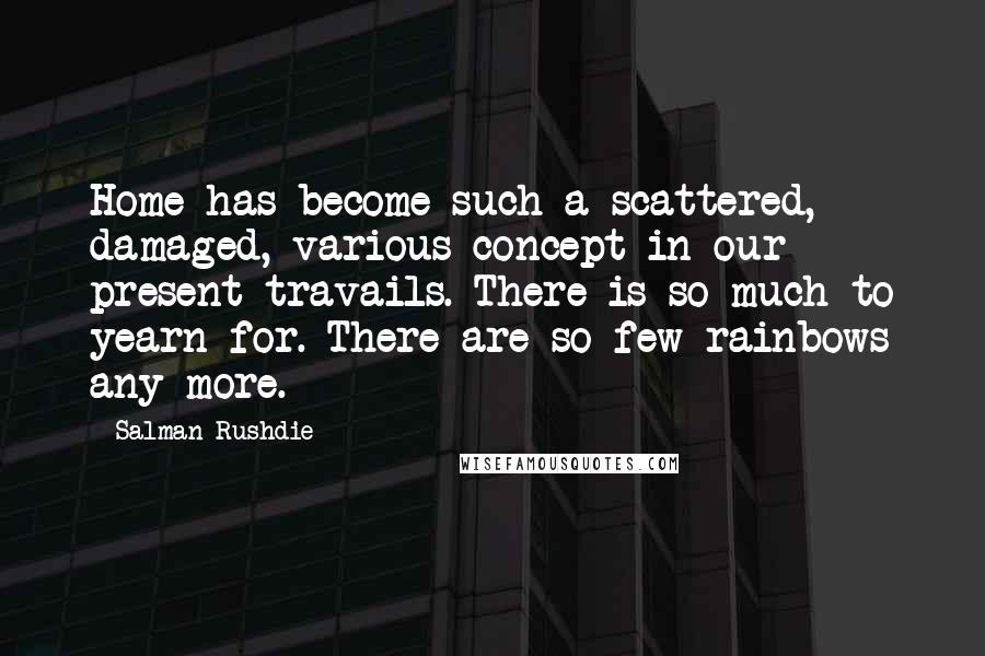 Salman Rushdie Quotes: Home has become such a scattered, damaged, various concept in our present travails. There is so much to yearn for. There are so few rainbows any more.