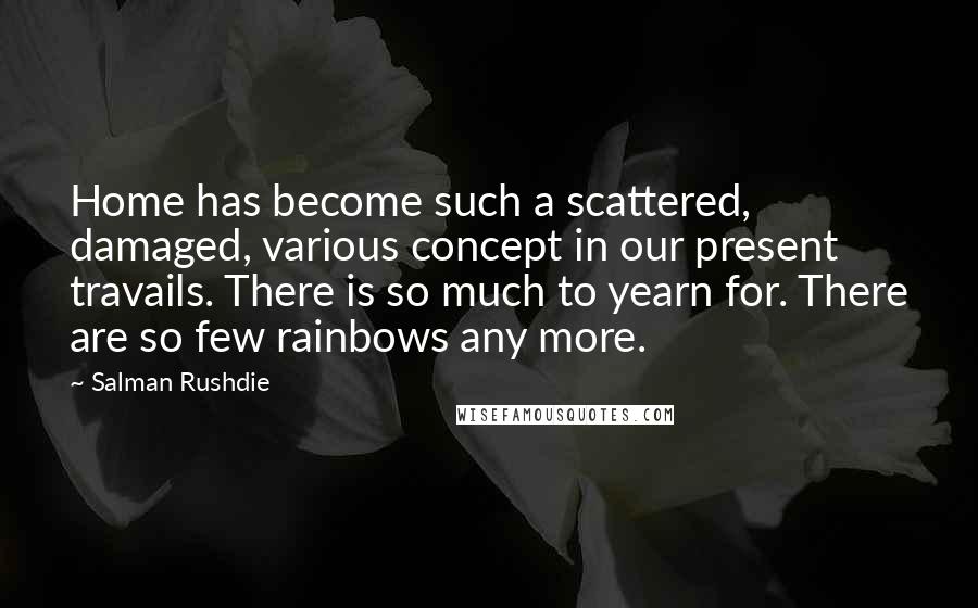 Salman Rushdie Quotes: Home has become such a scattered, damaged, various concept in our present travails. There is so much to yearn for. There are so few rainbows any more.