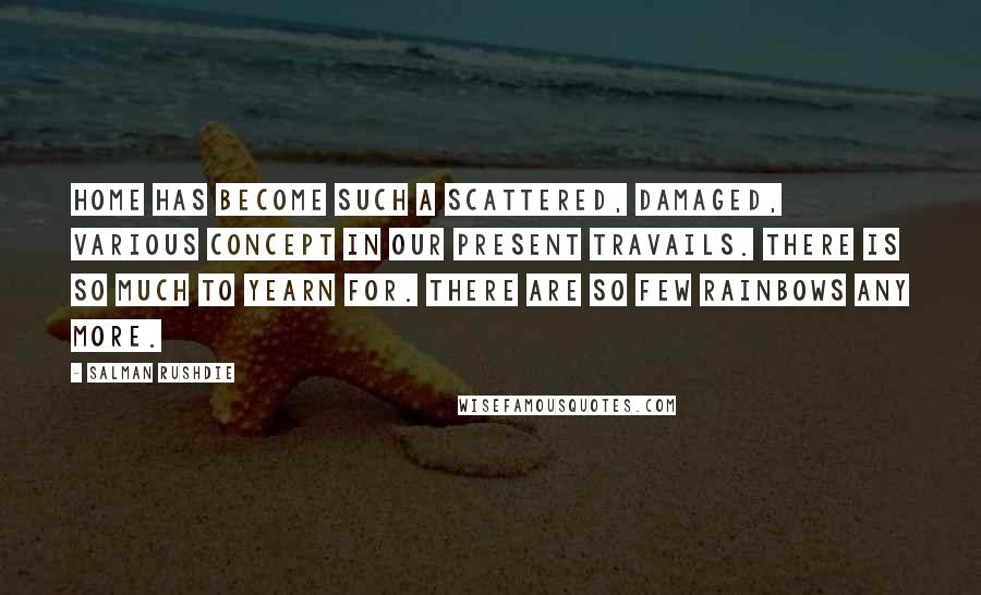 Salman Rushdie Quotes: Home has become such a scattered, damaged, various concept in our present travails. There is so much to yearn for. There are so few rainbows any more.