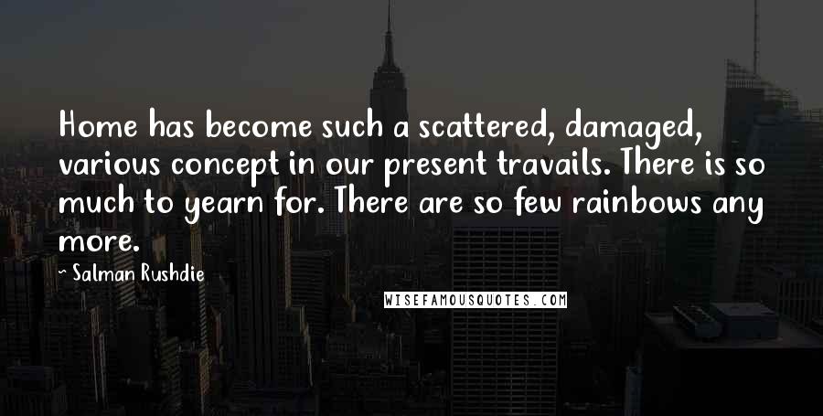 Salman Rushdie Quotes: Home has become such a scattered, damaged, various concept in our present travails. There is so much to yearn for. There are so few rainbows any more.