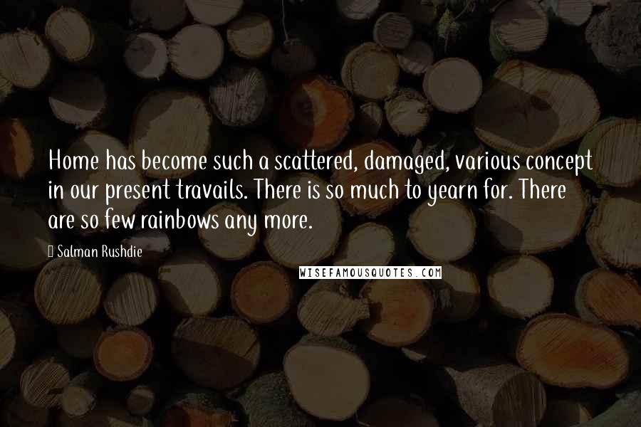 Salman Rushdie Quotes: Home has become such a scattered, damaged, various concept in our present travails. There is so much to yearn for. There are so few rainbows any more.