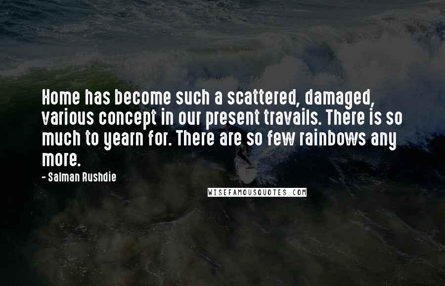 Salman Rushdie Quotes: Home has become such a scattered, damaged, various concept in our present travails. There is so much to yearn for. There are so few rainbows any more.