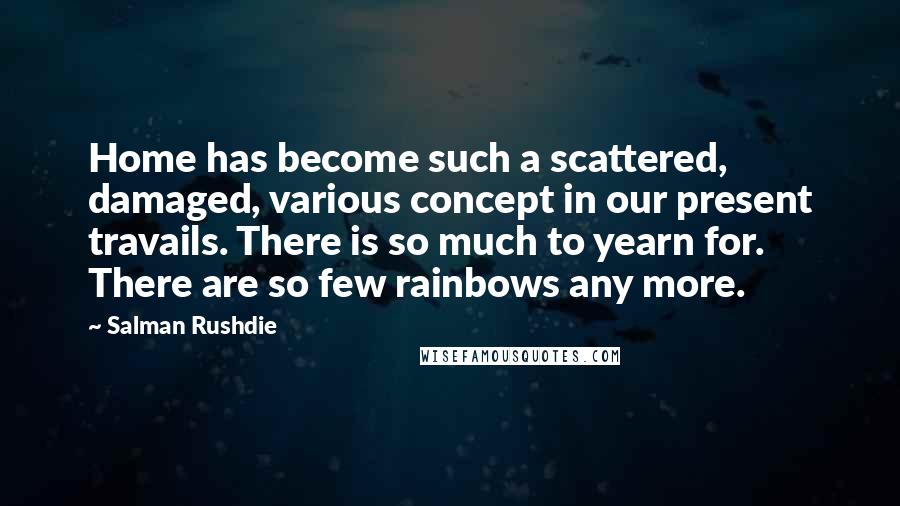 Salman Rushdie Quotes: Home has become such a scattered, damaged, various concept in our present travails. There is so much to yearn for. There are so few rainbows any more.