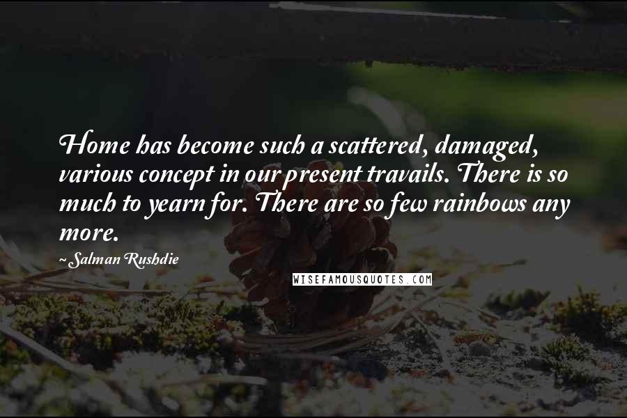 Salman Rushdie Quotes: Home has become such a scattered, damaged, various concept in our present travails. There is so much to yearn for. There are so few rainbows any more.