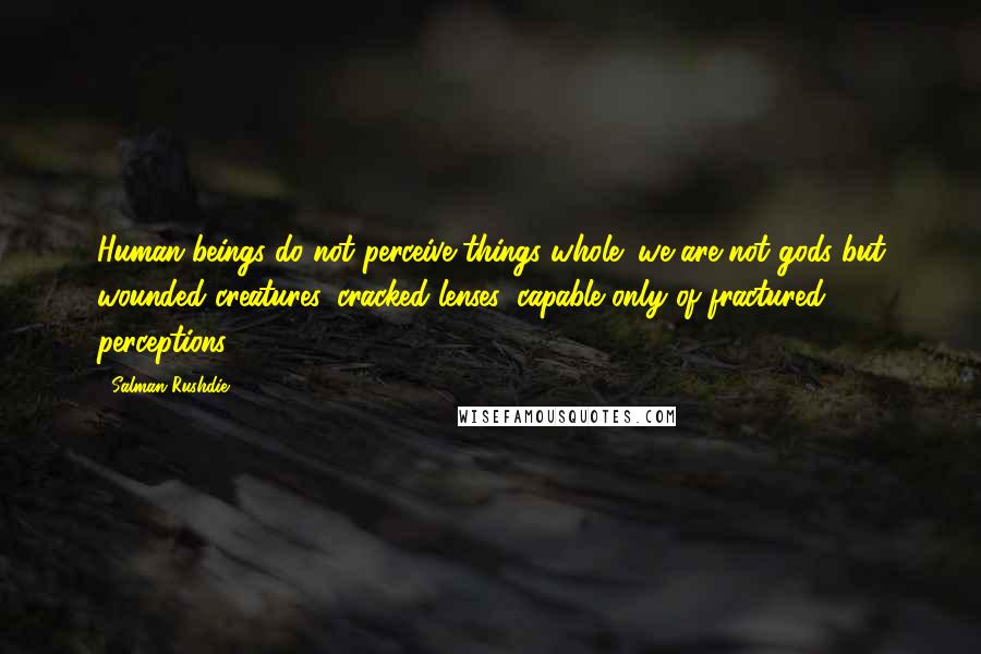 Salman Rushdie Quotes: Human beings do not perceive things whole; we are not gods but wounded creatures, cracked lenses, capable only of fractured perceptions