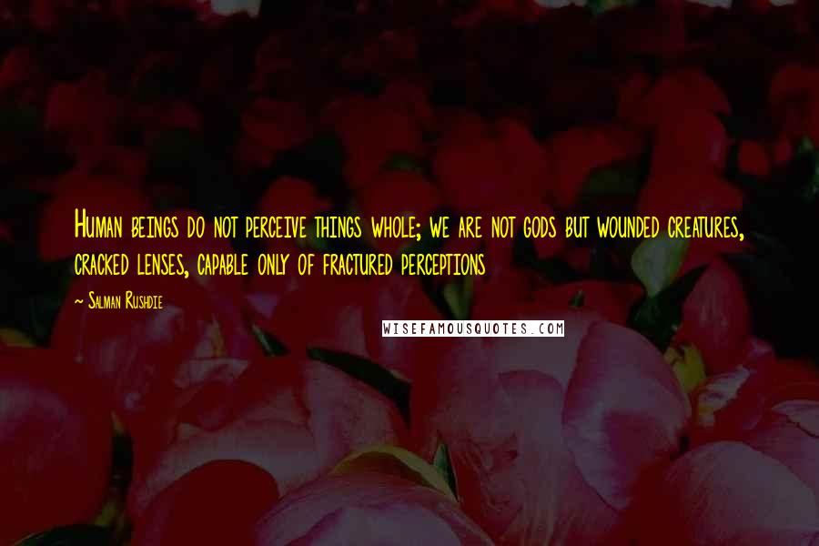 Salman Rushdie Quotes: Human beings do not perceive things whole; we are not gods but wounded creatures, cracked lenses, capable only of fractured perceptions