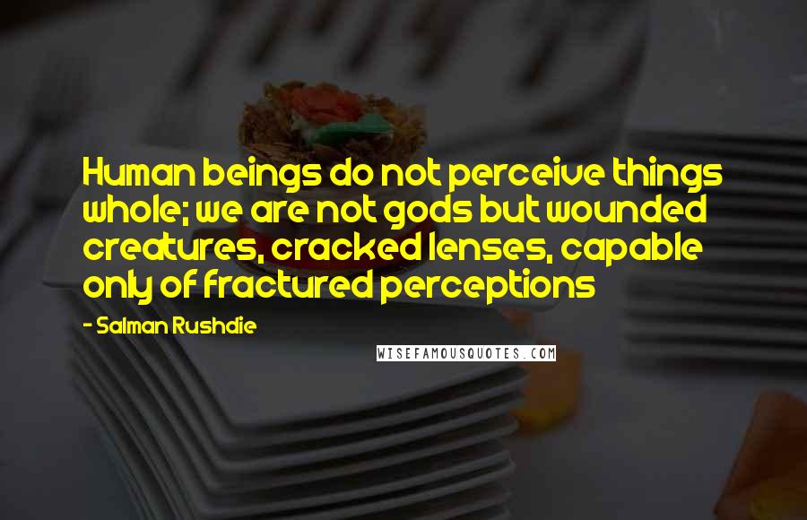 Salman Rushdie Quotes: Human beings do not perceive things whole; we are not gods but wounded creatures, cracked lenses, capable only of fractured perceptions