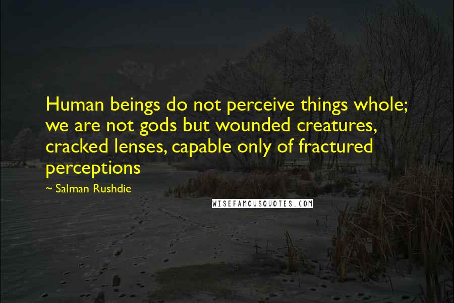 Salman Rushdie Quotes: Human beings do not perceive things whole; we are not gods but wounded creatures, cracked lenses, capable only of fractured perceptions