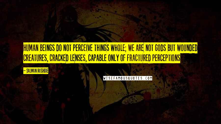 Salman Rushdie Quotes: Human beings do not perceive things whole; we are not gods but wounded creatures, cracked lenses, capable only of fractured perceptions