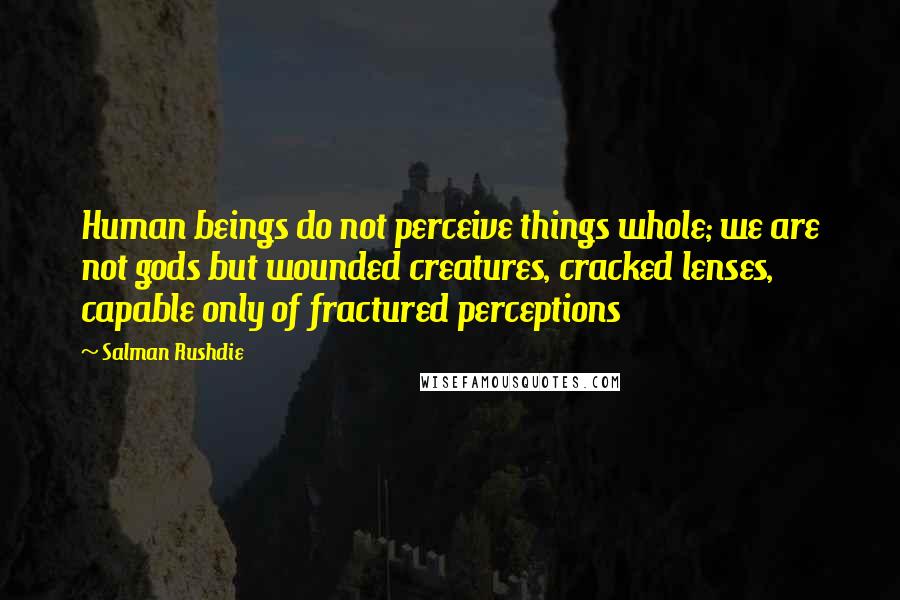 Salman Rushdie Quotes: Human beings do not perceive things whole; we are not gods but wounded creatures, cracked lenses, capable only of fractured perceptions