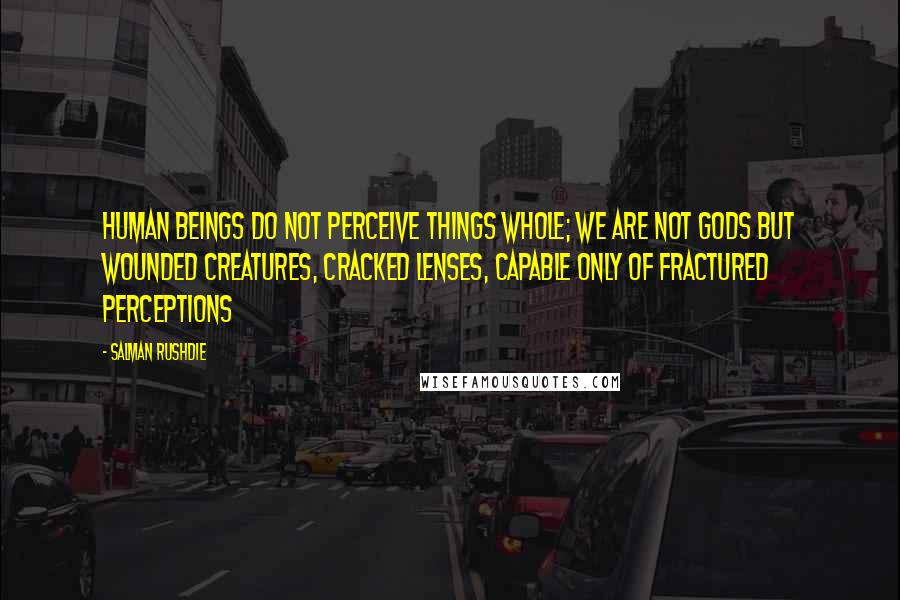 Salman Rushdie Quotes: Human beings do not perceive things whole; we are not gods but wounded creatures, cracked lenses, capable only of fractured perceptions