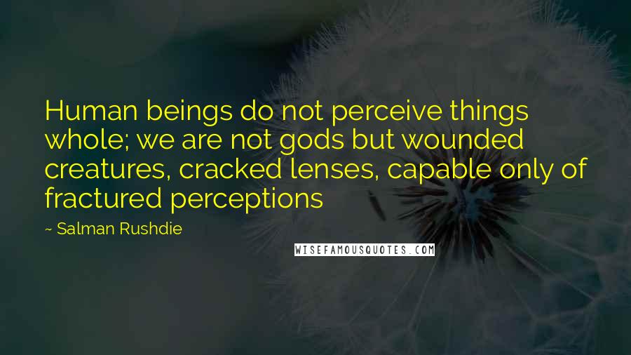 Salman Rushdie Quotes: Human beings do not perceive things whole; we are not gods but wounded creatures, cracked lenses, capable only of fractured perceptions