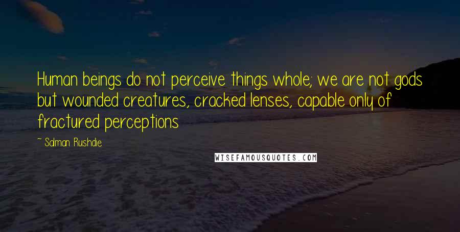 Salman Rushdie Quotes: Human beings do not perceive things whole; we are not gods but wounded creatures, cracked lenses, capable only of fractured perceptions