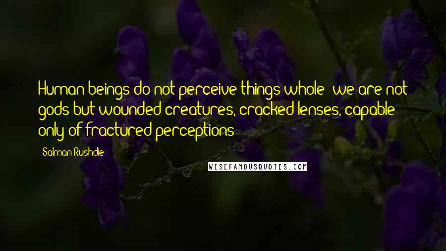Salman Rushdie Quotes: Human beings do not perceive things whole; we are not gods but wounded creatures, cracked lenses, capable only of fractured perceptions