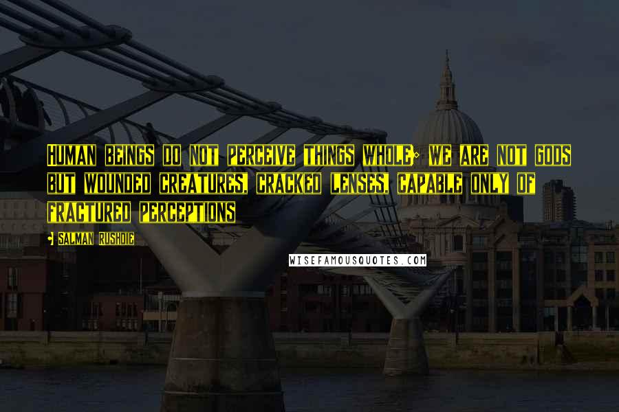 Salman Rushdie Quotes: Human beings do not perceive things whole; we are not gods but wounded creatures, cracked lenses, capable only of fractured perceptions