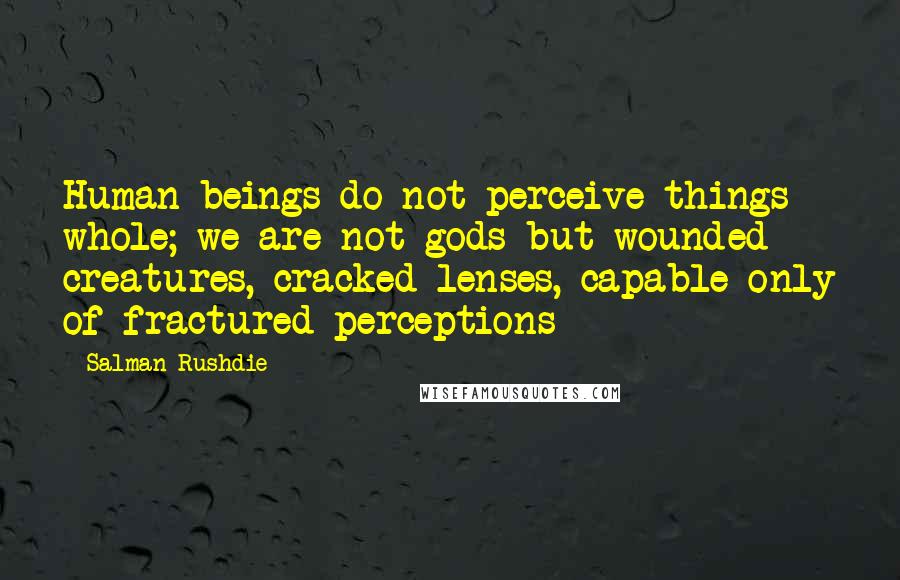 Salman Rushdie Quotes: Human beings do not perceive things whole; we are not gods but wounded creatures, cracked lenses, capable only of fractured perceptions