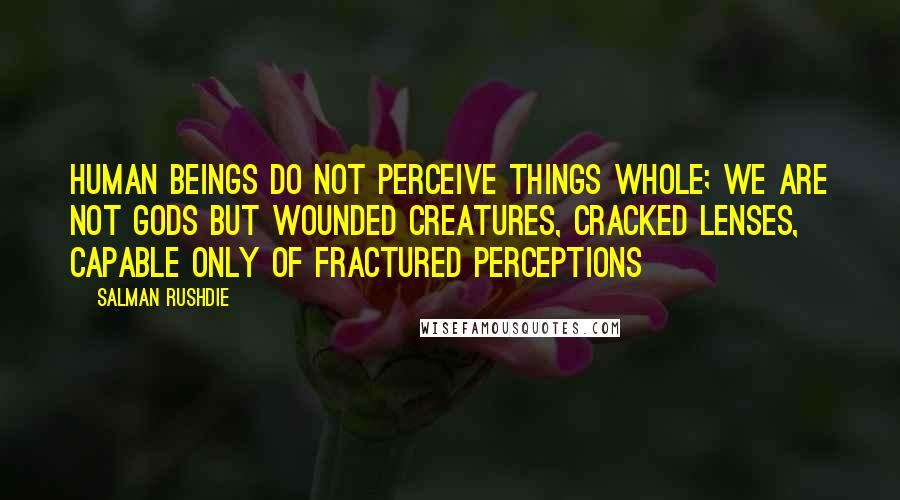 Salman Rushdie Quotes: Human beings do not perceive things whole; we are not gods but wounded creatures, cracked lenses, capable only of fractured perceptions