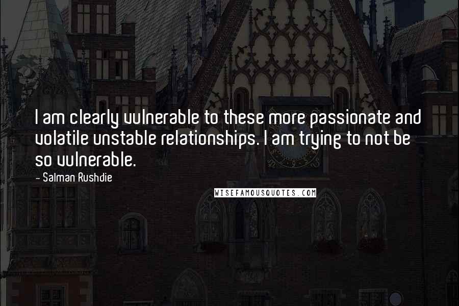 Salman Rushdie Quotes: I am clearly vulnerable to these more passionate and volatile unstable relationships. I am trying to not be so vulnerable.