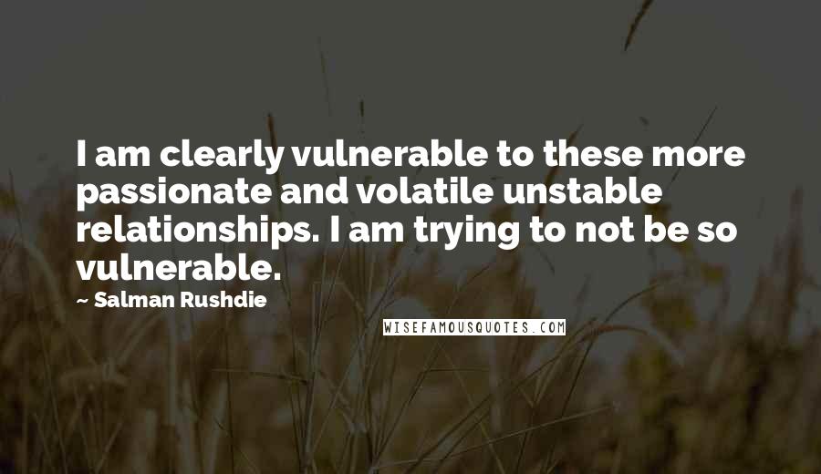 Salman Rushdie Quotes: I am clearly vulnerable to these more passionate and volatile unstable relationships. I am trying to not be so vulnerable.