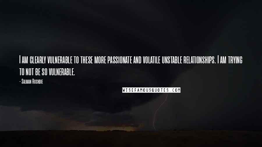 Salman Rushdie Quotes: I am clearly vulnerable to these more passionate and volatile unstable relationships. I am trying to not be so vulnerable.