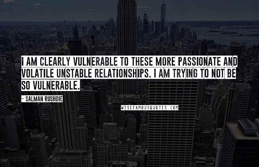 Salman Rushdie Quotes: I am clearly vulnerable to these more passionate and volatile unstable relationships. I am trying to not be so vulnerable.