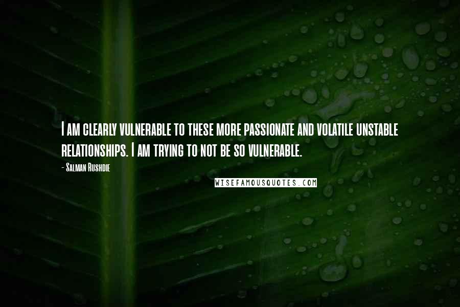 Salman Rushdie Quotes: I am clearly vulnerable to these more passionate and volatile unstable relationships. I am trying to not be so vulnerable.