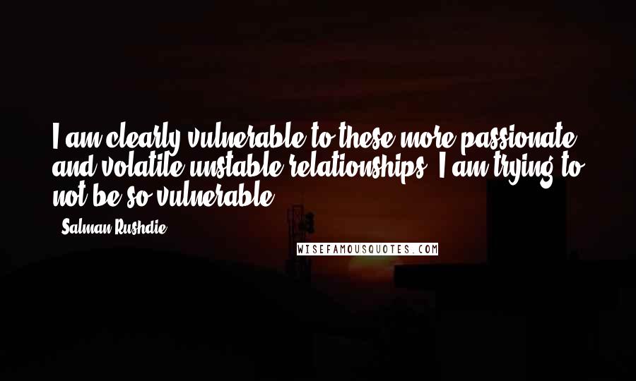 Salman Rushdie Quotes: I am clearly vulnerable to these more passionate and volatile unstable relationships. I am trying to not be so vulnerable.