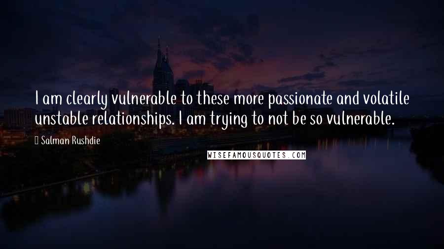 Salman Rushdie Quotes: I am clearly vulnerable to these more passionate and volatile unstable relationships. I am trying to not be so vulnerable.