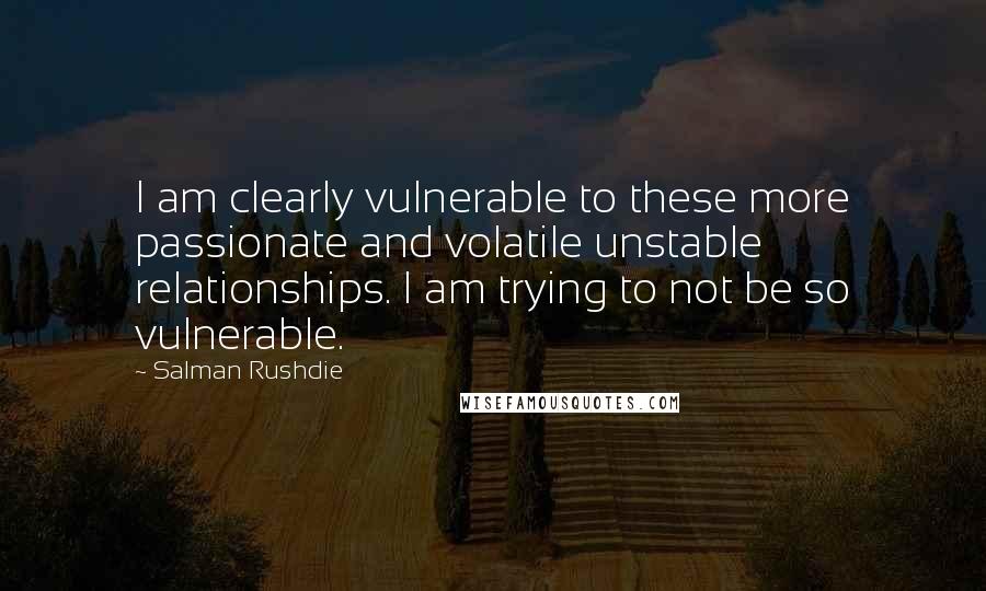 Salman Rushdie Quotes: I am clearly vulnerable to these more passionate and volatile unstable relationships. I am trying to not be so vulnerable.