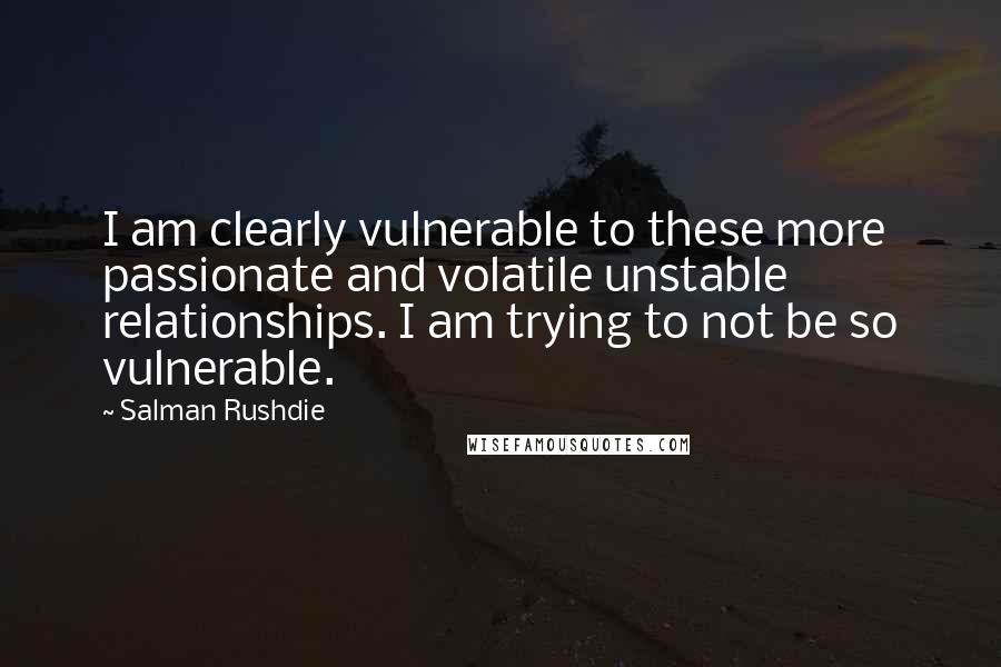 Salman Rushdie Quotes: I am clearly vulnerable to these more passionate and volatile unstable relationships. I am trying to not be so vulnerable.