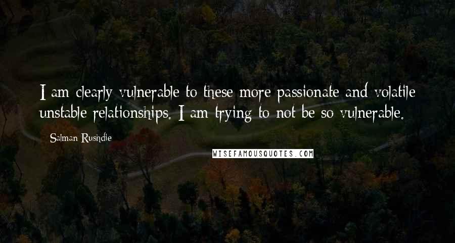 Salman Rushdie Quotes: I am clearly vulnerable to these more passionate and volatile unstable relationships. I am trying to not be so vulnerable.