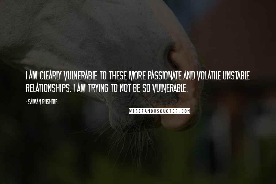 Salman Rushdie Quotes: I am clearly vulnerable to these more passionate and volatile unstable relationships. I am trying to not be so vulnerable.