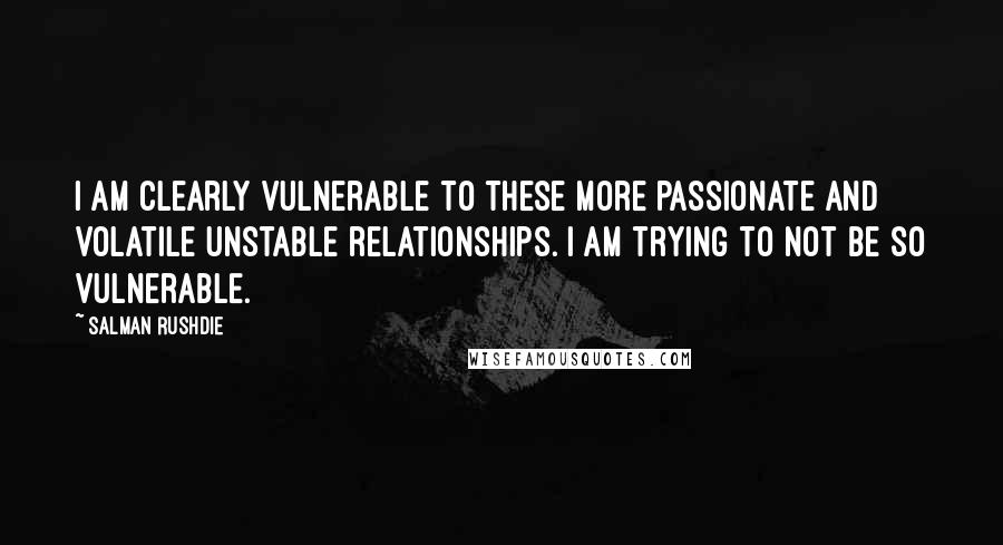 Salman Rushdie Quotes: I am clearly vulnerable to these more passionate and volatile unstable relationships. I am trying to not be so vulnerable.